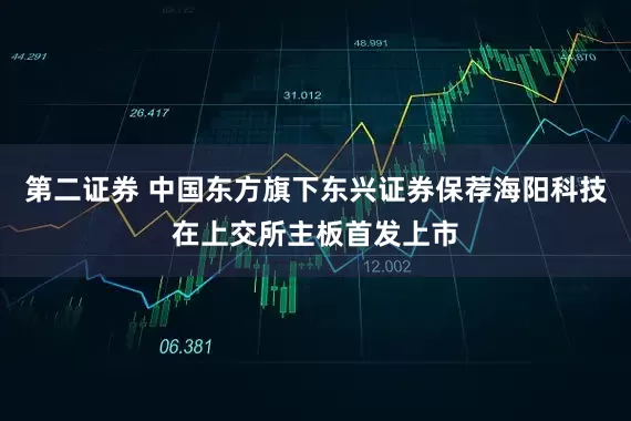 第二证券 中国东方旗下东兴证券保荐海阳科技在上交所主板首发上市