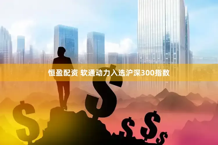 恒盈配资 软通动力入选沪深300指数