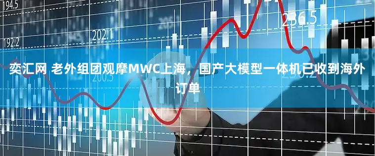 奕汇网 老外组团观摩MWC上海，国产大模型一体机已收到海外订单