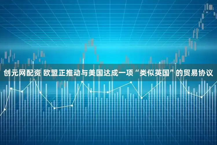 创元网配资 欧盟正推动与美国达成一项“类似英国”的贸易协议