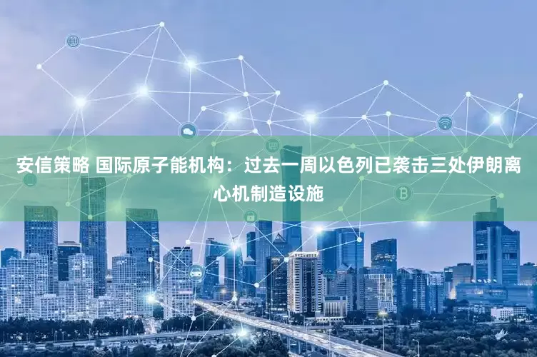 安信策略 国际原子能机构：过去一周以色列已袭击三处伊朗离心机制造设施