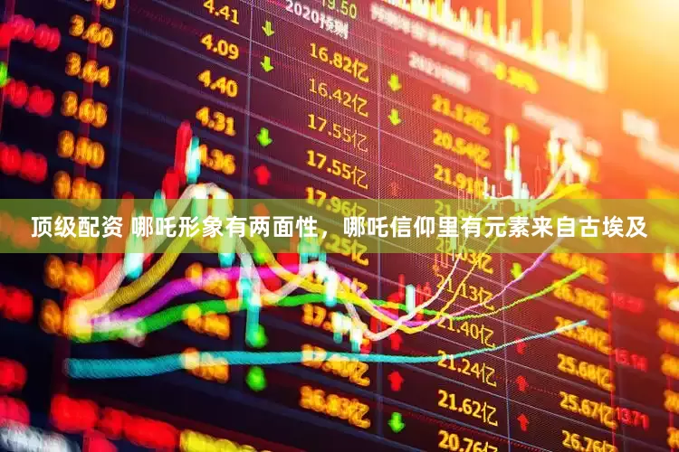 顶级配资 哪吒形象有两面性，哪吒信仰里有元素来自古埃及