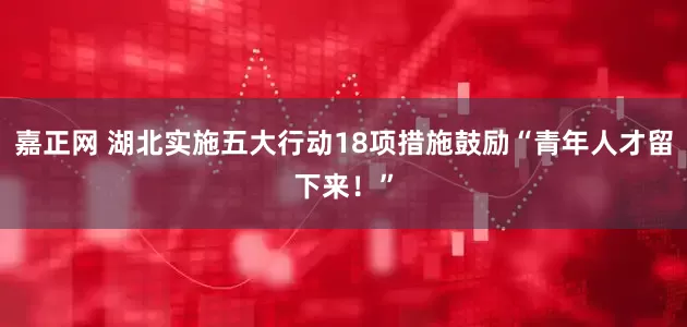 嘉正网 湖北实施五大行动18项措施鼓励“青年人才留下来！”