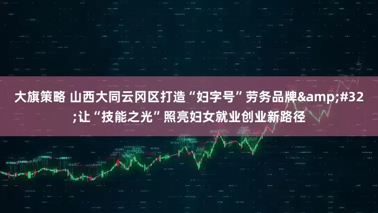 大旗策略 山西大同云冈区打造“妇字号”劳务品牌&#32;让“技能之光”照亮妇女就业创业新路径