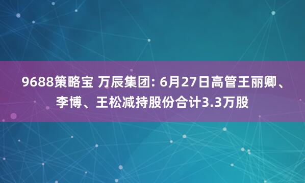 9688策略宝 万辰集团: 6月27日高管王丽卿、李博、王松减持股份合计3.3万股