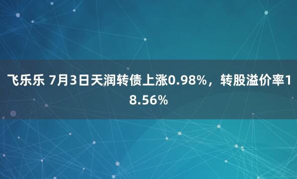 飞乐乐 7月3日天润转债上涨0.98%，转股溢价率18.56%