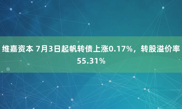 维嘉资本 7月3日起帆转债上涨0.17%，转股溢价率55.31%
