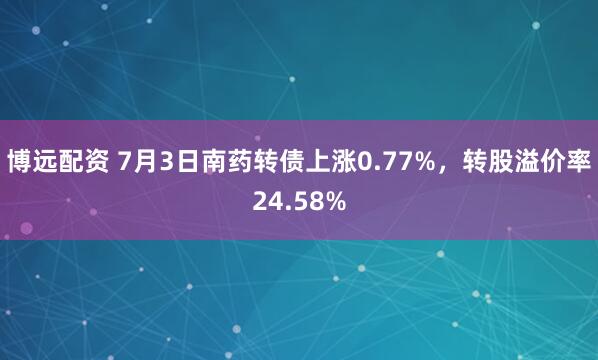 博远配资 7月3日南药转债上涨0.77%，转股溢价率24.58%