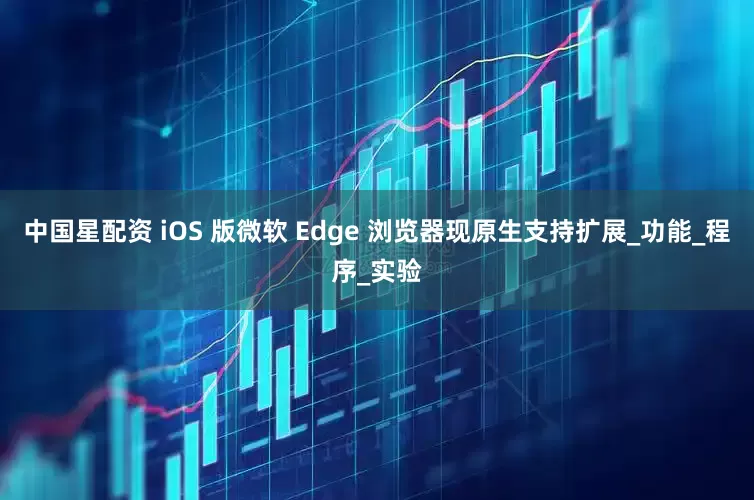 中国星配资 iOS 版微软 Edge 浏览器现原生支持扩展_功能_程序_实验