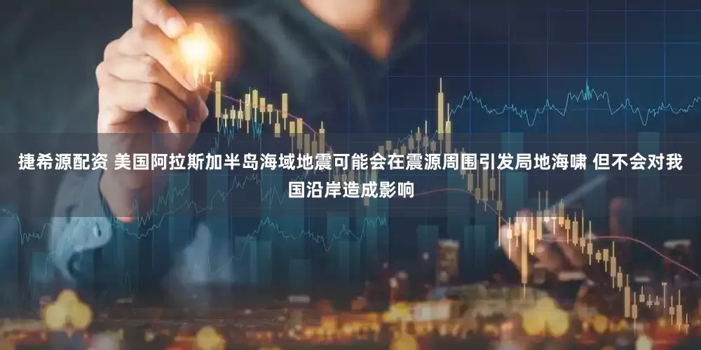 捷希源配资 美国阿拉斯加半岛海域地震可能会在震源周围引发局地海啸 但不会对我国沿岸造成影响