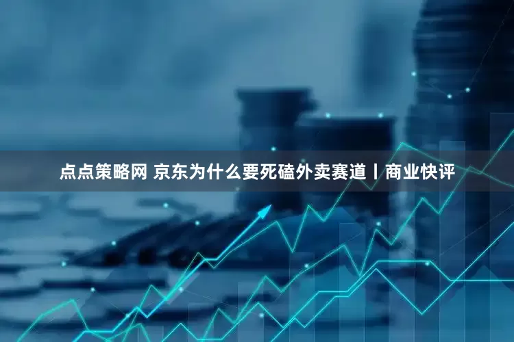 点点策略网 京东为什么要死磕外卖赛道丨商业快评