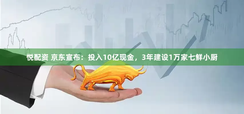 悦配资 京东宣布：投入10亿现金，3年建设1万家七鲜小厨