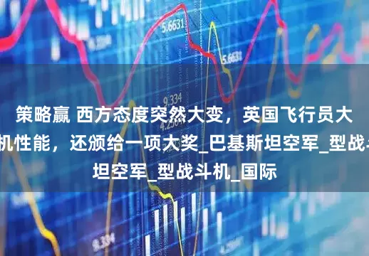 策略赢 西方态度突然大变，英国飞行员大赞枭龙战机性能，还颁给一项大奖_巴基斯坦空军_型战斗机_国际
