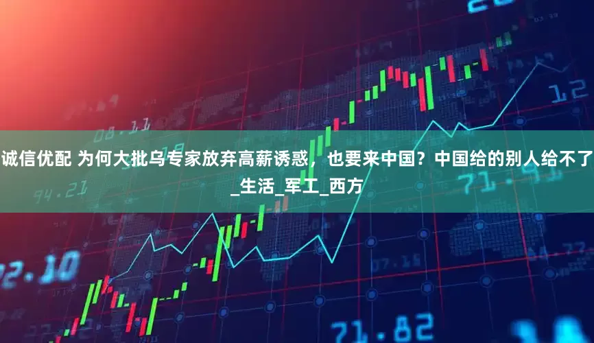 诚信优配 为何大批乌专家放弃高薪诱惑，也要来中国？中国给的别人给不了_生活_军工_西方
