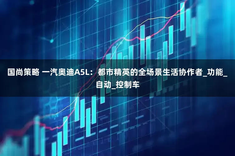 国尚策略 一汽奥迪A5L：都市精英的全场景生活协作者_功能_自动_控制车