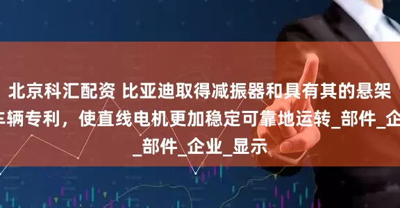 北京科汇配资 比亚迪取得减振器和具有其的悬架总成及车辆专利，使直线电机更加稳定可靠地运转_部件_企业_显示