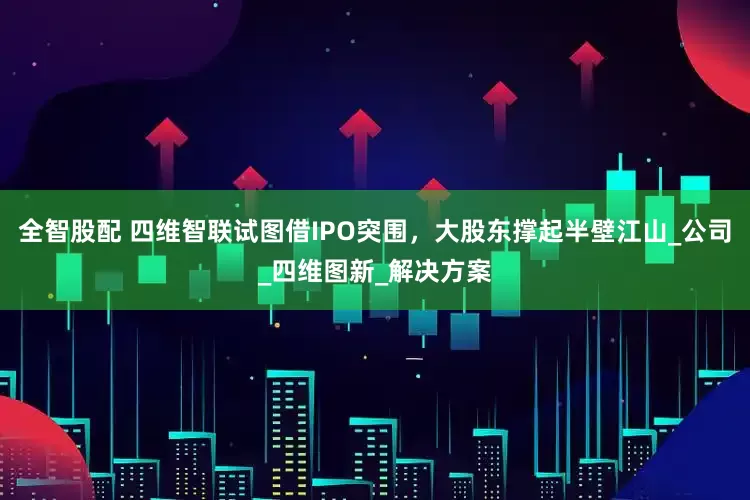 全智股配 四维智联试图借IPO突围，大股东撑起半壁江山_公司_四维图新_解决方案