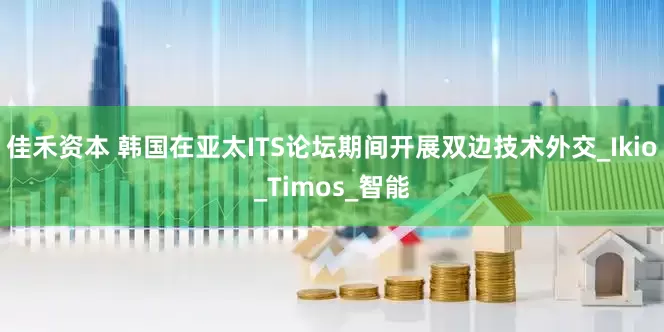 佳禾资本 韩国在亚太ITS论坛期间开展双边技术外交_Ikio_Timos_智能