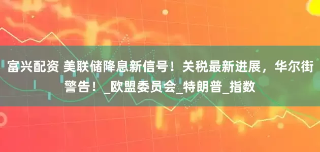 富兴配资 美联储降息新信号！关税最新进展，华尔街警告！_欧盟委员会_特朗普_指数