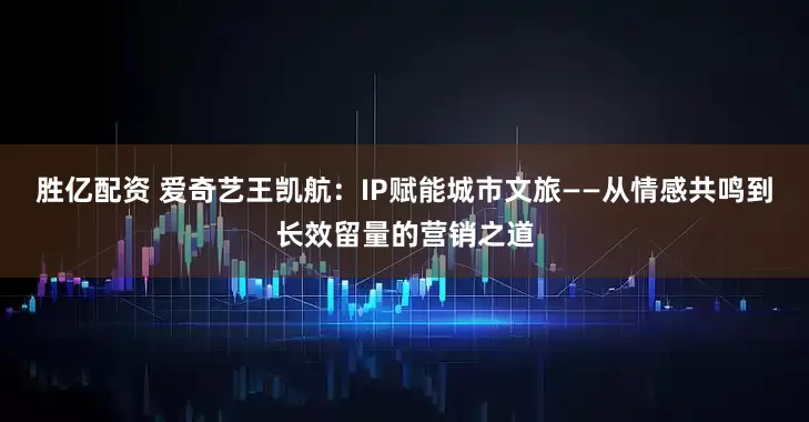 胜亿配资 爱奇艺王凯航：IP赋能城市文旅——从情感共鸣到长效留量的营销之道
