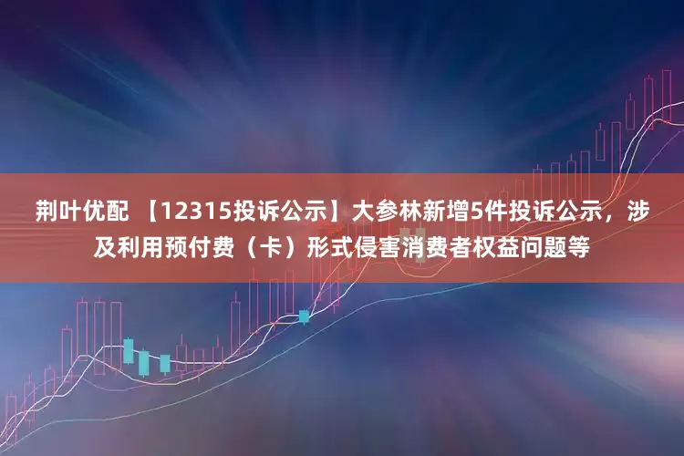 荆叶优配 【12315投诉公示】大参林新增5件投诉公示，涉及利用预付费（卡）形式侵害消费者权益问题等