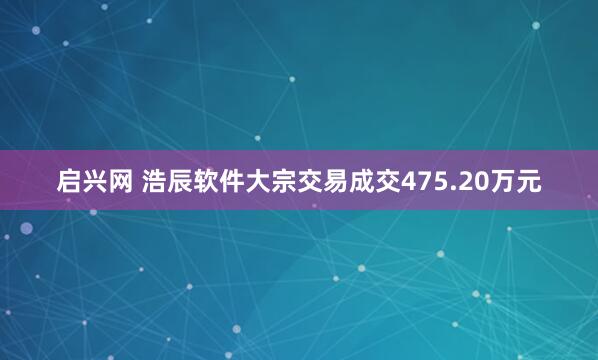 启兴网 浩辰软件大宗交易成交475.20万元