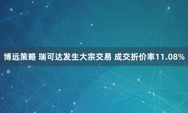 博远策略 瑞可达发生大宗交易 成交折价率11.08%