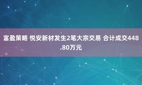 富盈策略 悦安新材发生2笔大宗交易 合计成交448.80万元