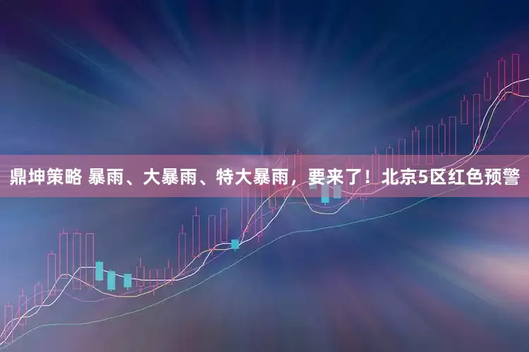 鼎坤策略 暴雨、大暴雨、特大暴雨，要来了！北京5区红色预警