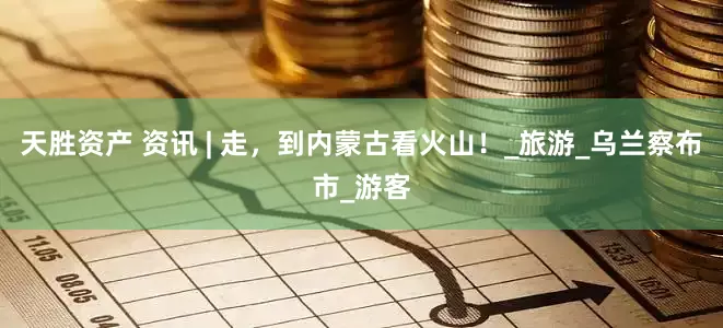 天胜资产 资讯 | 走，到内蒙古看火山！_旅游_乌兰察布市_游客