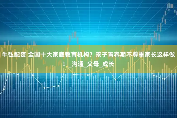 牛弘配资 全国十大家庭教育机构？孩子青春期不尊重家长这样做！_沟通_父母_成长