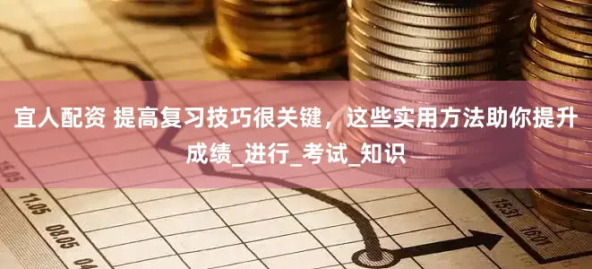宜人配资 提高复习技巧很关键，这些实用方法助你提升成绩_进行_考试_知识