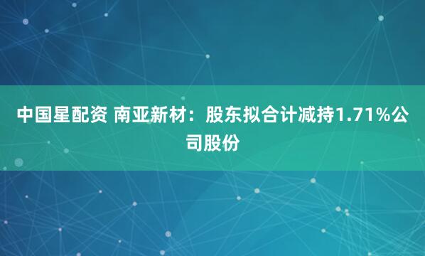 中国星配资 南亚新材：股东拟合计减持1.71%公司股份