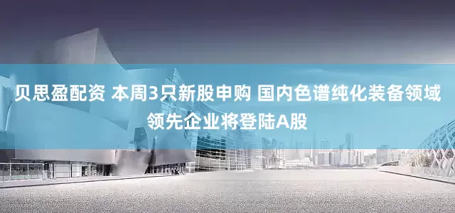 贝思盈配资 本周3只新股申购 国内色谱纯化装备领域领先企业将登陆A股