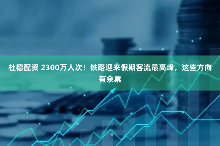 杜德配资 2300万人次！铁路迎来假期客流最高峰，这些方向有余票