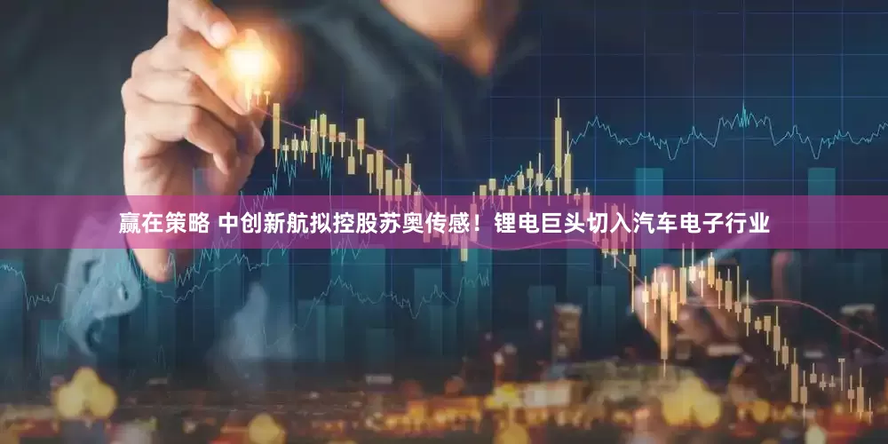 赢在策略 中创新航拟控股苏奥传感！锂电巨头切入汽车电子行业