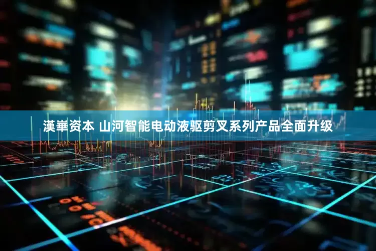 漢崋资本 山河智能电动液驱剪叉系列产品全面升级