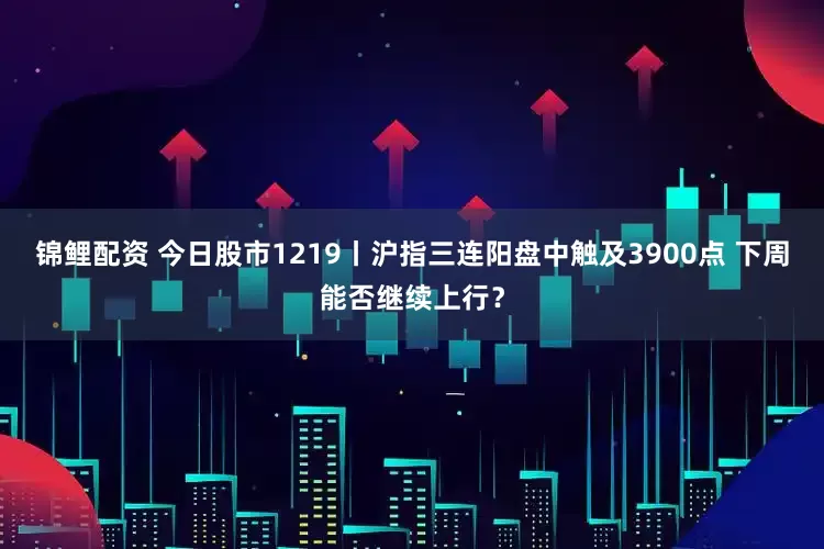 锦鲤配资 今日股市1219丨沪指三连阳盘中触及3900点 下周能否继续上行？